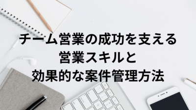 チーム営業の成功を支える営業スキルと効果的な案件管理方法